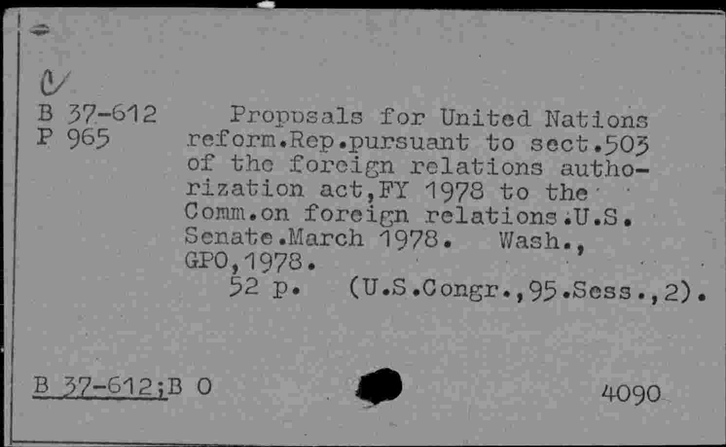 ﻿1/
B 57-612
P 965
Proposals for United Nations reform.Rep.pursuant to sect.505 of the foreign relations authorization act,FY 1978 to the Comm.on foreign relations.U.S. Senate.March 1978. Wash.. GP0,1978.
52 p. (U.S.Congr.,95.Sess.,2).
B 37-612;B 0
4090